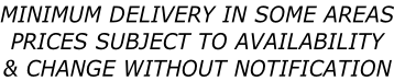 MINIMUM DELIVERY IN SOME AREAS PRICES SUBJECT TO AVAILABILITY  & CHANGE WITHOUT NOTIFICATION