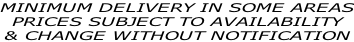 MINIMUM DELIVERY IN SOME AREAS PRICES SUBJECT TO AVAILABILITY  & CHANGE WITHOUT NOTIFICATION
